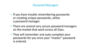 • If you have trouble remembering passwords
or creating unique passwords, utilize
a password manager.
• There are several very secure password managers
on the market that work across all Oses.
• They will remember and auto-complete your
passwords for you once your “master” password
is entered.
Password Managers
 