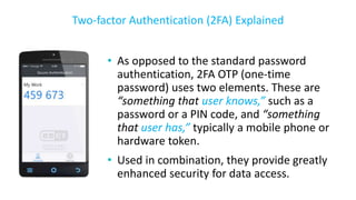 • As opposed to the standard password
authentication, 2FA OTP (one-time
password) uses two elements. These are
“something that user knows,” such as a
password or a PIN code, and “something
that user has,” typically a mobile phone or
hardware token.
• Used in combination, they provide greatly
enhanced security for data access.
Two-factor Authentication (2FA) Explained
 