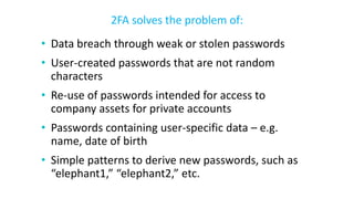 • Data breach through weak or stolen passwords
• User-created passwords that are not random
characters
• Re-use of passwords intended for access to
company assets for private accounts
• Passwords containing user-specific data – e.g.
name, date of birth
• Simple patterns to derive new passwords, such as
“elephant1,” “elephant2,” etc.
2FA solves the problem of:
 
