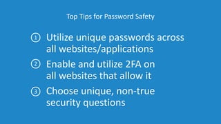 Top Tips for Password Safety
Utilize unique passwords across
all websites/applications
Enable and utilize 2FA on
all websites that allow it
Choose unique, non-true
security questions
1
2
3
 