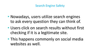 • Nowadays, users utilize search engines
to ask every question they can think of.
• Users click on search results without first
checking if it is a legitimate site.
• This happens commonly on social media
websites as well.
Search Engine Safety
 