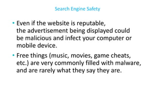 • Even if the website is reputable,
the advertisement being displayed could
be malicious and infect your computer or
mobile device.
• Free things (music, movies, game cheats,
etc.) are very commonly filled with malware,
and are rarely what they say they are.
Search Engine Safety
 