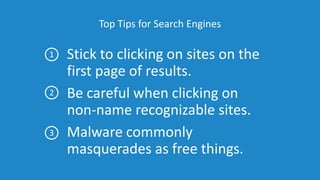 Top Tips for Search Engines
Stick to clicking on sites on the
first page of results.
Be careful when clicking on
non-name recognizable sites.
Malware commonly
masquerades as free things.
1
2
3
 