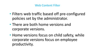 • Filters web traffic based off pre-configured
policies set by the administrator.
• There are both home versions and
corporate versions.
• Home versions focus on child safety, while
corporate versions focus on employee
productivity.
Web Content Filter
 