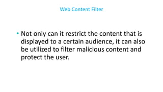 • Not only can it restrict the content that is
displayed to a certain audience, it can also
be utilized to filter malicious content and
protect the user.
Web Content Filter
 