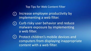 Top Tips for Web Content Filter
Increase employee productivity by
implementing a web filter.
Curb risky user behavior and reduce
malware exposure by implementing
a web filter.
Protect children’s mobile devices and
computers from displaying inappropriate
content with a web filter.
1
2
3
 