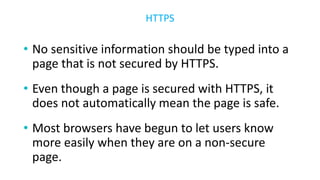 • No sensitive information should be typed into a
page that is not secured by HTTPS.
• Even though a page is secured with HTTPS, it
does not automatically mean the page is safe.
• Most browsers have begun to let users know
more easily when they are on a non-secure
page.
HTTPS
 