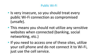 • Is very insecure, so you should treat every
public Wi-Fi connection as compromised
(unsafe).
• This means you should not utilize any sensitive
websites when connected (banking, social
networking, etc.)
• If you need to access one of these sites, utilize
your cell phone and do not connect it to Wi-Fi,
just use the cell service.
Public Wi-Fi
 