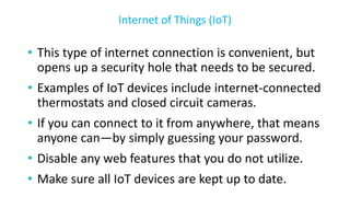 • This type of internet connection is convenient, but
opens up a security hole that needs to be secured.
• Examples of IoT devices include internet-connected
thermostats and closed circuit cameras.
• If you can connect to it from anywhere, that means
anyone can—by simply guessing your password.
• Disable any web features that you do not utilize.
• Make sure all IoT devices are kept up to date.
Internet of Things (IoT)
 