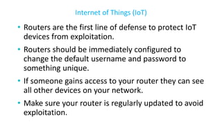 • Routers are the first line of defense to protect IoT
devices from exploitation.
• Routers should be immediately configured to
change the default username and password to
something unique.
• If someone gains access to your router they can see
all other devices on your network.
• Make sure your router is regularly updated to avoid
exploitation.
Internet of Things (IoT)
 
