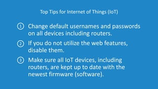 Top Tips for Internet of Things (IoT)
Change default usernames and passwords
on all devices including routers.
If you do not utilize the web features,
disable them.
Make sure all IoT devices, including
routers, are kept up to date with the
newest firmware (software).
1
2
3
 