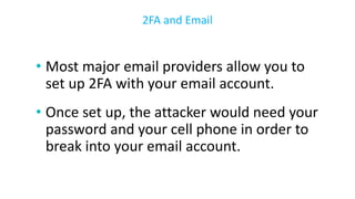 • Most major email providers allow you to
set up 2FA with your email account.
• Once set up, the attacker would need your
password and your cell phone in order to
break into your email account.
2FA and Email
 