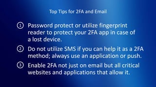 Top Tips for 2FA and Email
Password protect or utilize fingerprint
reader to protect your 2FA app in case of
a lost device.
Do not utilize SMS if you can help it as a 2FA
method; always use an application or push.
Enable 2FA not just on email but all critical
websites and applications that allow it.
1
2
3
 