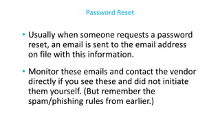 • Usually when someone requests a password
reset, an email is sent to the email address
on file with this information.
• Monitor these emails and contact the vendor
directly if you see these and did not initiate
them yourself. (But remember the
spam/phishing rules from earlier.)
Password Reset
 