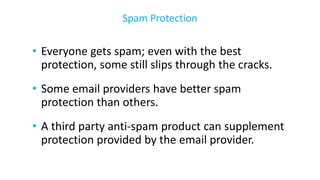 • Everyone gets spam; even with the best
protection, some still slips through the cracks.
• Some email providers have better spam
protection than others.
• A third party anti-spam product can supplement
protection provided by the email provider.
Spam Protection
 