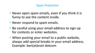 • Never open spam emails, even if you think it is
funny to see the content inside.
• Never respond to spam emails.
• Be careful using your email address to sign up
for contests or enter websites.
• When posting your email to a public website,
always add special breaks in your email address.
Example: ben(at)eset dotcom
Spam Protection
 