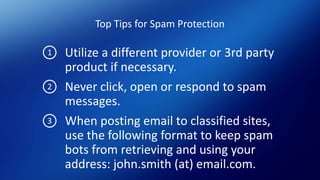 Top Tips for Spam Protection
Utilize a different provider or 3rd party
product if necessary.
Never click, open or respond to spam
messages.
When posting email to classified sites,
use the following format to keep spam
bots from retrieving and using your
address: john.smith (at) email.com.
1
2
3
 