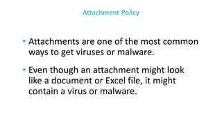 • Attachments are one of the most common
ways to get viruses or malware.
• Even though an attachment might look
like a document or Excel file, it might
contain a virus or malware.
Attachment Policy
 