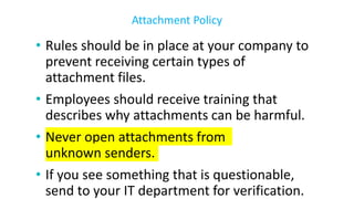 • Rules should be in place at your company to
prevent receiving certain types of
attachment files.
• Employees should receive training that
describes why attachments can be harmful.
• Never open attachments from
unknown senders.
• If you see something that is questionable,
send to your IT department for verification.
Attachment Policy
 