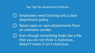 Top Tips for Attachment Policies
Employees need training and a clear
attachment policy.
Never open or save attachments from
an unknown sender.
Even though something looks like a file
that you do not think is malicious…
doesn’t mean it isn’t malicious.
1
2
3
 