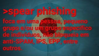 >spear phishing
foca em uma pessoa, pequeno
grupo e/ou um grupo específico
de indivíduos, não bloqueia em
anti-SPAM, IPS, EPP, entre
outros.
 