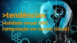 >tendências
realidade virtual (VR)
computação em nuvem (cloud)
 