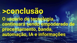 >conclusão
O usuário de tecnologia
continuará sendo empoderado de
processamento, banda,
automação, IA e informações
 