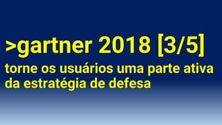 >gartner 2018 [3/5]
torne os usuários uma parte ativa
da estratégia de defesa
 