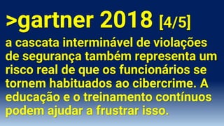 >gartner 2018 [4/5]
a cascata interminável de violações
de segurança também representa um
risco real de que os funcionários se
tornem habituados ao cibercrime. A
educação e o treinamento contínuos
podem ajudar a frustrar isso.
 