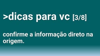 >dicas para vc [3/8]
confirme a informação direto na
origem.
 