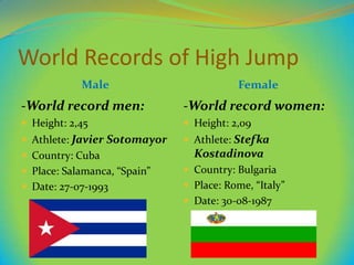 World Records of High Jump
Male

Female

-World record men:

-World record women:

 Height: 2,45

 Height: 2,09

 Athlete: Javier Sotomayor

 Athlete: Stefka

 Country: Cuba

Kostadinova

 Place: Salamanca, “Spain”

 Country: Bulgaria

 Date: 27-07-1993

 Place: Rome, “Italy”
 Date: 30-08-1987

 