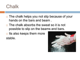 Chalk
 The chalk helps you not slip because of your
hands on the bars and beam .
 The chalk absorbs the sweat so it is not
possible to slip on the beams and bars.
 Its also keeps them more
stable.
 