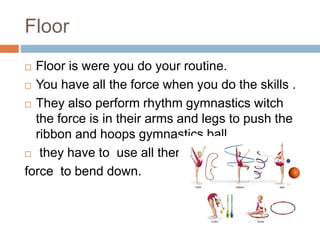 Floor
 Floor is were you do your routine.
 You have all the force when you do the skills .
 They also perform rhythm gymnastics witch
the force is in their arms and legs to push the
ribbon and hoops gymnastics ball.
 they have to use all there
force to bend down.
 