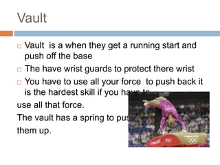 Vault
 Vault is a when they get a running start and
push off the base
 The have wrist guards to protect there wrist
 You have to use all your force to push back it
is the hardest skill if you have to
use all that force.
The vault has a spring to push
them up.
 