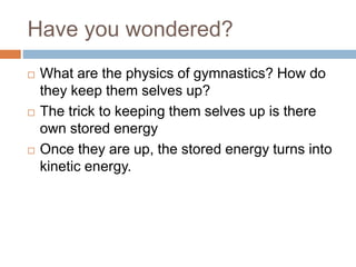 Have you wondered?
 What are the physics of gymnastics? How do
they keep them selves up?
 The trick to keeping them selves up is there
own stored energy
 Once they are up, the stored energy turns into
kinetic energy.
 