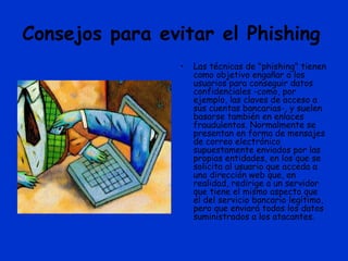 Consejos para evitar el Phishing
• Las técnicas de "phishing" tienen
como objetivo engañar a los
usuarios para conseguir datos
confidenciales -como, por
ejemplo, las claves de acceso a
sus cuentas bancarias-, y suelen
basarse también en enlaces
fraudulentos. Normalmente se
presentan en forma de mensajes
de correo electrónico
supuestamente enviados por las
propias entidades, en los que se
solicita al usuario que acceda a
una dirección web que, en
realidad, redirige a un servidor
que tiene el mismo aspecto que
el del servicio bancario legítimo,
pero que enviará todos los datos
suministrados a los atacantes.