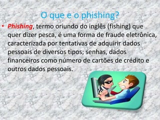O que e o phishing?
• Phishing, termo oriundo do inglês (fishing) que
quer dizer pesca, é uma forma de fraude eletrônica,
caracterizada por tentativas de adquirir dados
pessoais de diversos tipos; senhas, dados
financeiros como número de cartões de crédito e
outros dados pessoais.
 