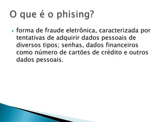  forma de fraude eletrônica, caracterizada por
tentativas de adquirir dados pessoais de
diversos tipos; senhas, dados financeiros
como número de cartões de crédito e outros
dados pessoais.