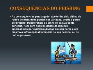 Consequências do phishing
 As consequências para alguém que tenha sido vitima de
roubo de identidade podem ser variadas, desde a perda
de dinheiro, transferência de dinheiro da sua conta
bancária, ficar sem possibilidades de diminuir
empréstimos por existirem dívidas em seu nome e até
mesmo a informação difamatória da sua pessoa, ou de
outras pessoas.
 