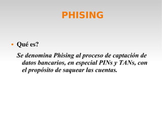PHISING
 Qué es? 
Se denomina Phising al proceso de captación de
datos bancarios, en especial PINs y TANs, con
el propósito de saquear las cuentas.
 