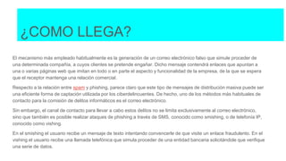 ¿COMO LLEGA?
El mecanismo más empleado habitualmente es la generación de un correo electrónico falso que simule proceder de
una determinada compañía, a cuyos clientes se pretende engañar. Dicho mensaje contendrá enlaces que apuntan a
una o varias páginas web que imitan en todo o en parte el aspecto y funcionalidad de la empresa, de la que se espera
que el receptor mantenga una relación comercial.
Respecto a la relación entre spam y phishing, parece claro que este tipo de mensajes de distribución masiva puede ser
una eficiente forma de captación utilizada por los ciberdelincuentes. De hecho, uno de los métodos más habituales de
contacto para la comisión de delitos informáticos es el correo electrónico.
Sin embargo, el canal de contacto para llevar a cabo estos delitos no se limita exclusivamente al correo electrónico,
sino que también es posible realizar ataques de phishing a través de SMS, conocido como smishing, o de telefonía IP,
conocido como vishing.
En el smishing el usuario recibe un mensaje de texto intentando convencerle de que visite un enlace fraudulento. En el
vishing el usuario recibe una llamada telefónica que simula proceder de una entidad bancaria solicitándole que verifique
una serie de datos.
 
