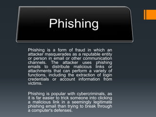 Phishing is a form of fraud in which an
attacker masquerades as a reputable entity
or person in email or other communication
channels. The attacker uses phishing
emails to distribute malicious links or
attachments that can perform a variety of
functions, including the extraction of login
credentials or account information from
victims.
Phishing is popular with cybercriminals, as
it is far easier to trick someone into clicking
a malicious link in a seemingly legitimate
phishing email than trying to break through
a computer's defenses.
 
