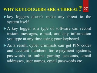 WHY KEYLOGGERS ARE A THREAT?
 key loggers doesn't make any threat to the
system itself
 A key logger is a type of software can record
instant messages, e-mail, and any information
you type at any time using your keyboard.
 As a result, cyber criminals can get PIN codes
and account numbers for e-payment systems,
passwords to online gaming accounts, email
addresses, user names, email passwords etc.
27
 