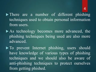 There are a number of different phishing
techniques used to obtain personal information
from users.
 As technology becomes more advanced, the
phishing techniques being used are also more
advanced.
 To prevent Internet phishing, users should
have knowledge of various types of phishing
techniques and we should also be aware of
anti-phishing techniques to protect ourselves
from getting phished.
4
 