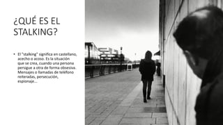¿QUÉ ES EL
STALKING?
• El "stalking" significa en castellano,
acecho o acoso. Es la situación
que se crea, cuando una persona
persigue a otra de forma obsesiva.
Mensajes o llamadas de teléfono
reiteradas, persecución,
espionaje...
 