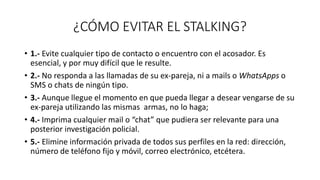 ¿CÓMO EVITAR EL STALKING?
• 1.- Evite cualquier tipo de contacto o encuentro con el acosador. Es
esencial, y por muy difícil que le resulte.
• 2.- No responda a las llamadas de su ex-pareja, ni a mails o WhatsApps o
SMS o chats de ningún tipo.
• 3.- Aunque llegue el momento en que pueda llegar a desear vengarse de su
ex-pareja utilizando las mismas armas, no lo haga;
• 4.- Imprima cualquier mail o “chat” que pudiera ser relevante para una
posterior investigación policial.
• 5.- Elimine información privada de todos sus perfiles en la red: dirección,
número de teléfono fijo y móvil, correo electrónico, etcétera.
 