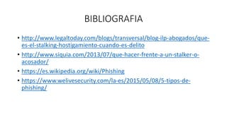 BIBLIOGRAFIA
• http://www.legaltoday.com/blogs/transversal/blog-ilp-abogados/que-
es-el-stalking-hostigamiento-cuando-es-delito
• http://www.siquia.com/2013/07/que-hacer-frente-a-un-stalker-o-
acosador/
• https://es.wikipedia.org/wiki/Phishing
• https://www.welivesecurity.com/la-es/2015/05/08/5-tipos-de-
phishing/
 