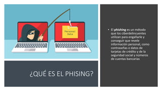 ¿QUÉ ES EL PHISING?
• El phishing es un método
que los ciberdelincuentes
utilizan para engañarle y
conseguir que revele
información personal, como
contraseñas o datos de
tarjetas de crédito y de la
seguridad social y números
de cuentas bancarias
 