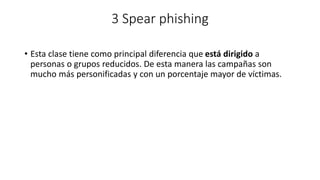 3 Spear phishing
• Esta clase tiene como principal diferencia que está dirigido a
personas o grupos reducidos. De esta manera las campañas son
mucho más personificadas y con un porcentaje mayor de víctimas.
 