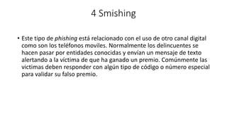 4 Smishing
• Este tipo de phishing está relacionado con el uso de otro canal digital
como son los teléfonos moviles. Normalmente los delincuentes se
hacen pasar por entidades conocidas y envían un mensaje de texto
alertando a la víctima de que ha ganado un premio. Comúnmente las
victimas deben responder con algún tipo de código o número especial
para validar su falso premio.
 